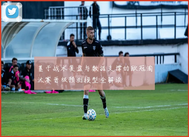 基于战术复盘与数据支撑的欧冠淘汰赛晋级预测模型全解读
